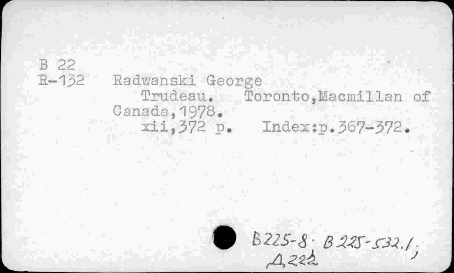 ﻿B 22
R-132
Radwanski George
Trudeau. Toronto,Macmillan of Canada,1978»
xii,372 p.	Index:p.367-372.
A^ 7